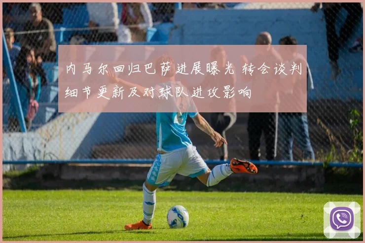 内马尔回归巴萨进展曝光 转会谈判细节更新及对球队进攻影响