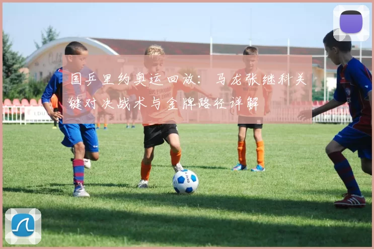 国乒里约奥运回放：马龙张继科关键对决战术与金牌路径详解