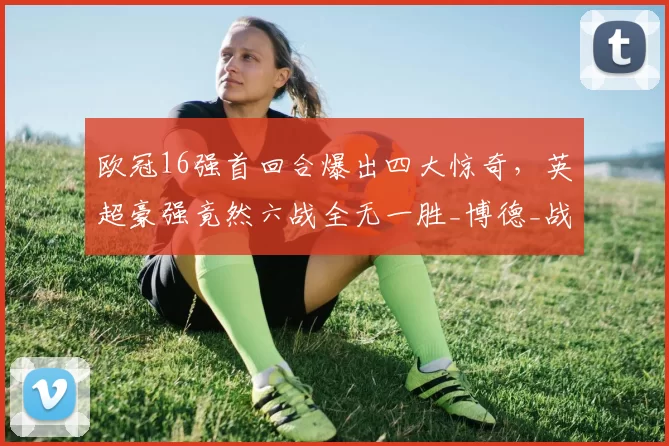 欧冠16强首回合爆出四大惊奇，英超豪强竟然六战全无一胜_博德_战术_阿森纳