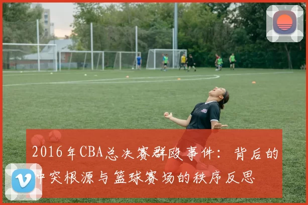 2016年CBA总决赛群殴事件：背后的冲突根源与篮球赛场的秩序反思