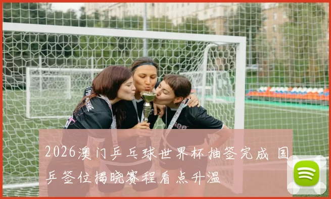 2026澳门乒乓球世界杯抽签完成 国乒签位揭晓赛程看点升温