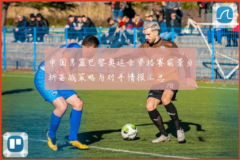 中国男篮巴黎奥运会资格赛前景分析备战策略与对手情报汇总