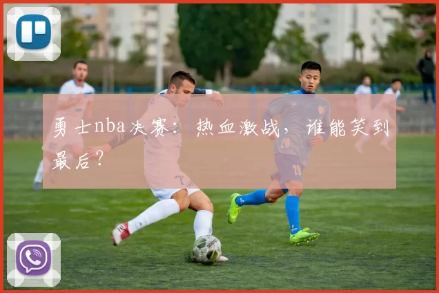 勇士nba决赛:热血激战,谁能笑到最后?