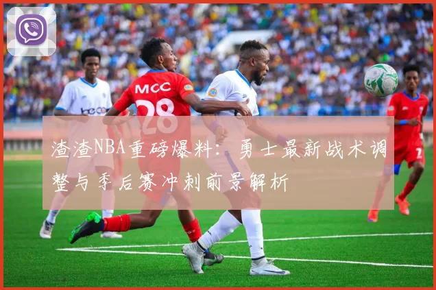 渣渣NBA重磅爆料：勇士最新战术调整与季后赛冲刺前景解析
