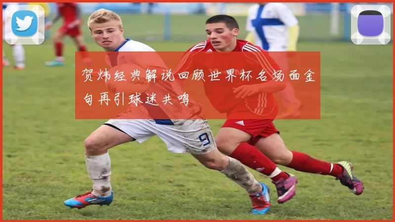 贺炜经典解说回顾世界杯名场面金句再引球迷共鸣