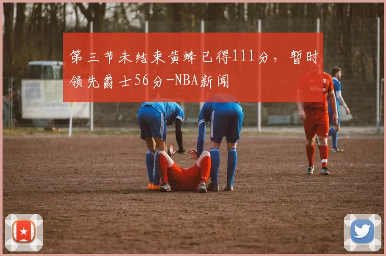第三节未结束黄蜂已得111分，暂时领先爵士56分-NBA新闻
