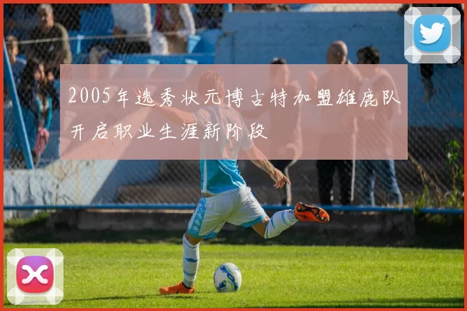 2005年选秀状元博古特加盟雄鹿队开启职业生涯新阶段