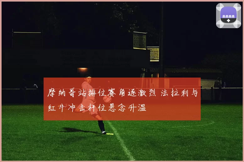 摩纳哥站排位赛角逐激烈 法拉利与红牛冲击杆位悬念升温