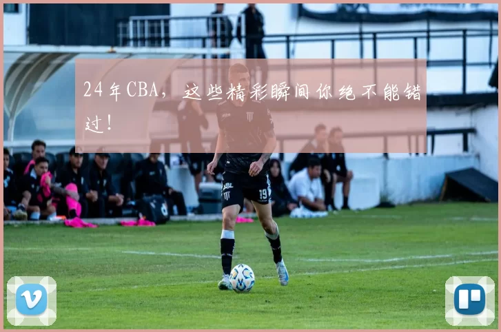 24年CBA，这些精彩瞬间你绝不能错过！