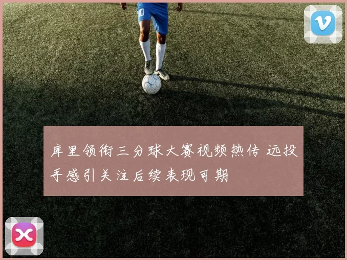 库里领衔三分球大赛视频热传 远投手感引关注后续表现可期