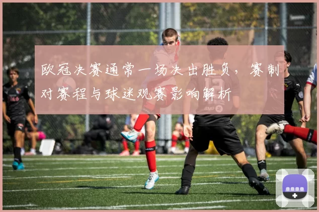 欧冠决赛通常一场决出胜负，赛制对赛程与球迷观赛影响解析