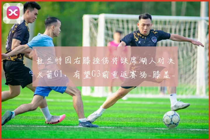 杜兰特因右膝挫伤将缺席湖人对决火箭G1，有望G3前重返赛场_膝盖_比赛_进攻