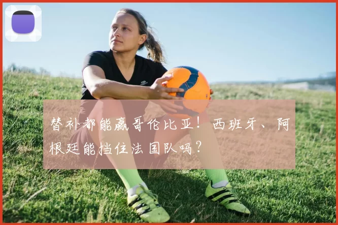 替补都能赢哥伦比亚！西班牙、阿根廷能挡住法国队吗？