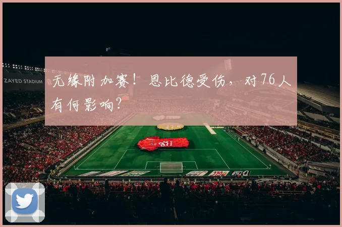 无缘附加赛！恩比德受伤，对76人有何影响？