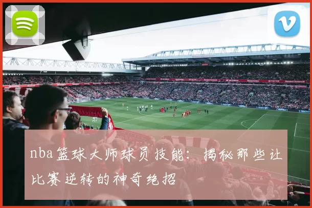 nba篮球大师球员技能：揭秘那些让比赛逆转的神奇绝招