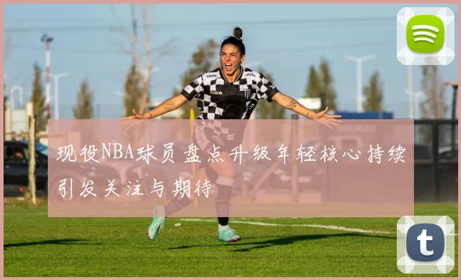 现役NBA球员盘点升级年轻核心持续引发关注与期待