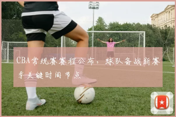 CBA常规赛赛程公布，球队备战新赛季关键时间节点