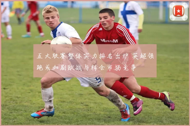 五大联赛整体实力排名出炉 英超领跑或加剧欧战与转会市场竞争