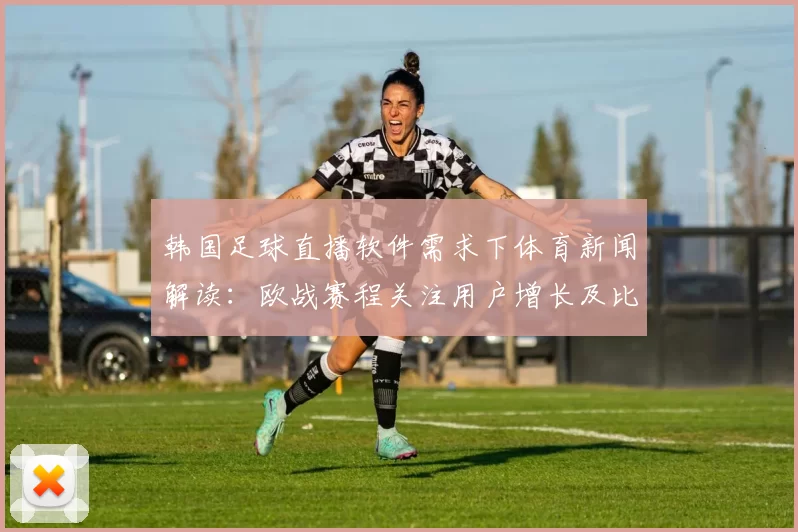 韩国足球直播软件需求下体育新闻解读：欧战赛程关注用户增长及比赛信息获取方式变动