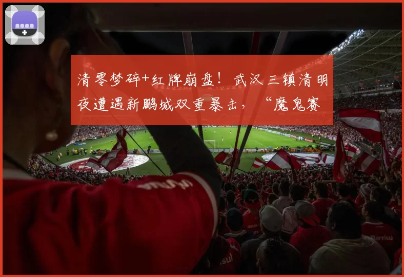 清零梦碎+红牌崩盘！武汉三镇清明夜遭遇新鹏城双重暴击，“魔鬼赛程”将至雪上加霜