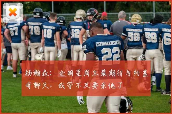 杨瀚森：全明星周末最期待与约基奇聊天，我等不及要亲他了