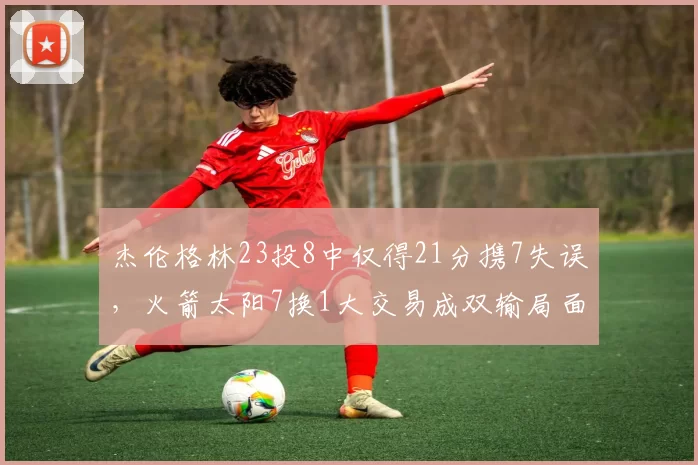 杰伦格林23投8中仅得21分携7失误，火箭太阳7换1大交易成双输局面？_狄龙·布鲁克斯_季后赛_绿林