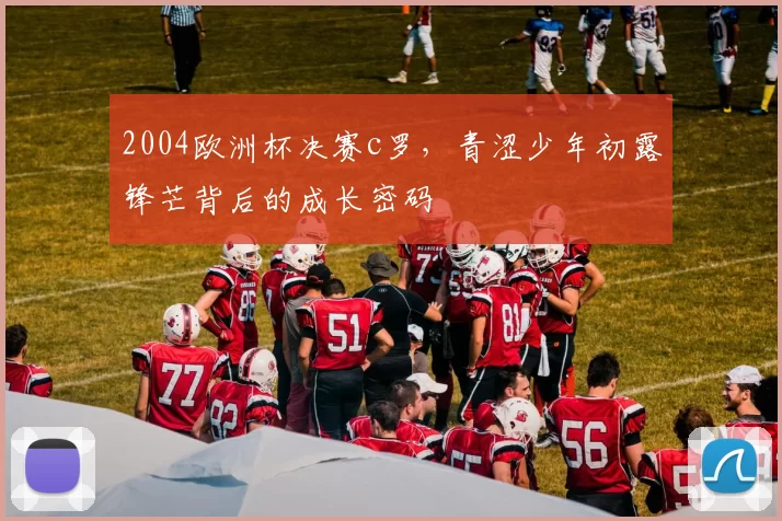 2004欧洲杯决赛c罗，青涩少年初露锋芒背后的成长密码