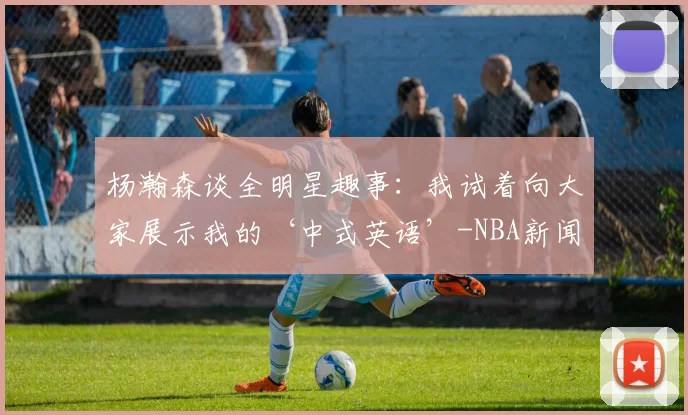 杨瀚森谈全明星趣事：我试着向大家展示我的‘中式英语’-NBA新闻
