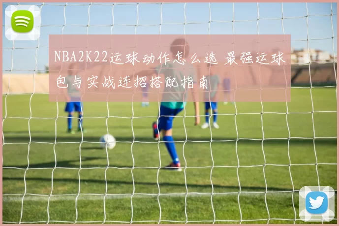 NBA2K22运球动作怎么选 最强运球包与实战连招搭配指南
