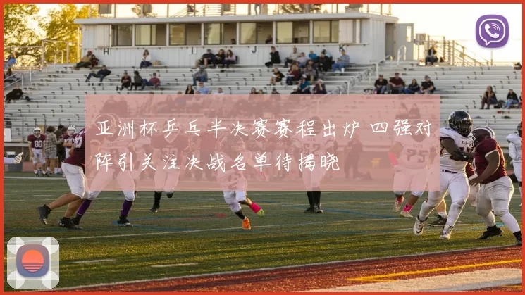 亚洲杯乒乓半决赛赛程出炉 四强对阵引关注决战名单待揭晓