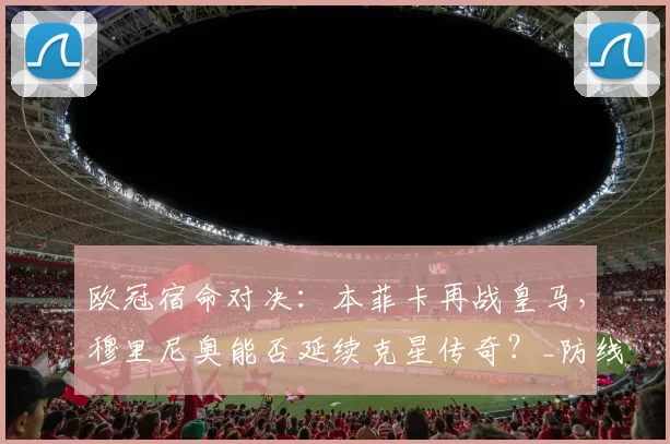 欧冠宿命对决:本菲卡再战皇马,穆里尼奥能否延续克星传奇?_防线_皇家马德里