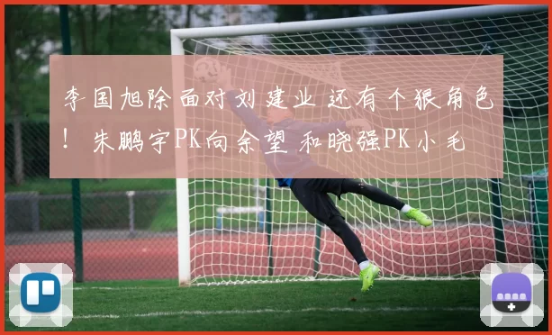 李国旭除面对刘建业 还有个狠角色！朱鹏宇PK向余望 和晓强PK小毛