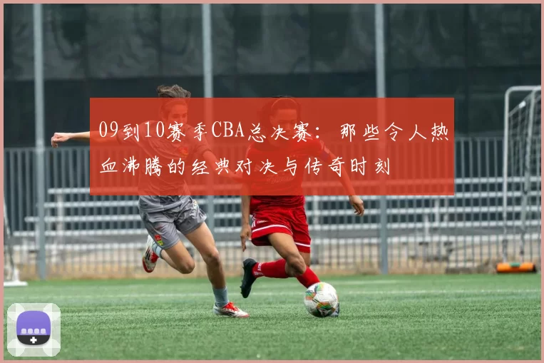 09到10赛季CBA总决赛：那些令人热血沸腾的经典对决与传奇时刻