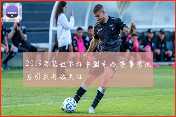 2019男篮世界杯中国举办 赛事落地后引发备战关注