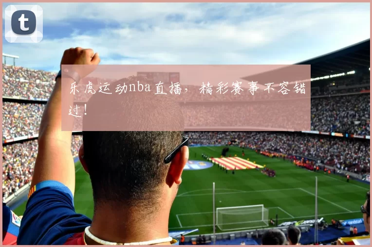 乐虎运动nba直播，精彩赛事不容错过！
