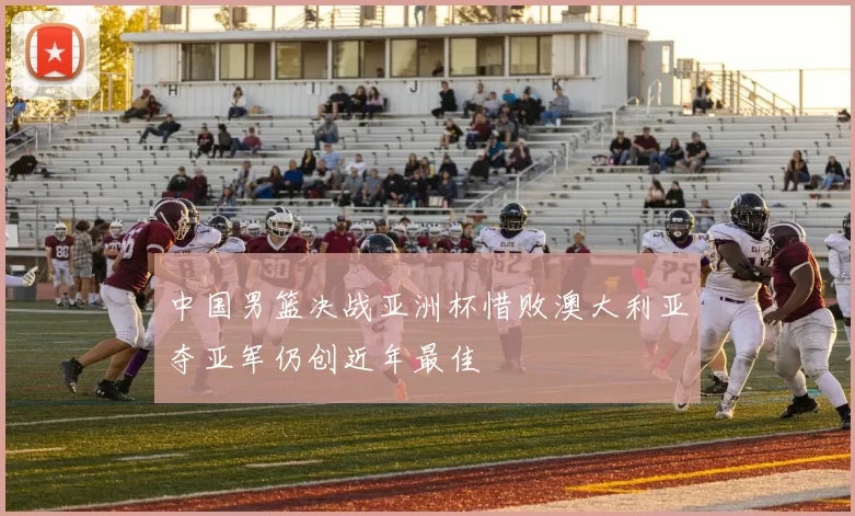 中国男篮决战亚洲杯惜败澳大利亚夺亚军仍创近年最佳