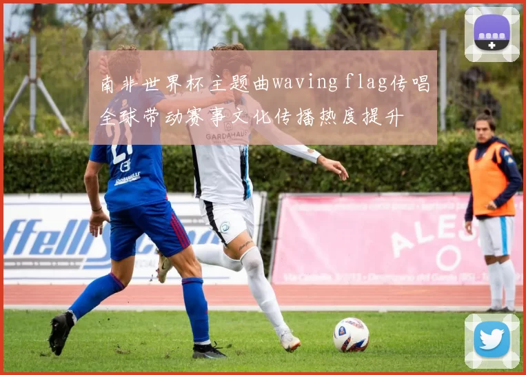 南非世界杯主题曲waving flag传唱全球带动赛事文化传播热度提升
