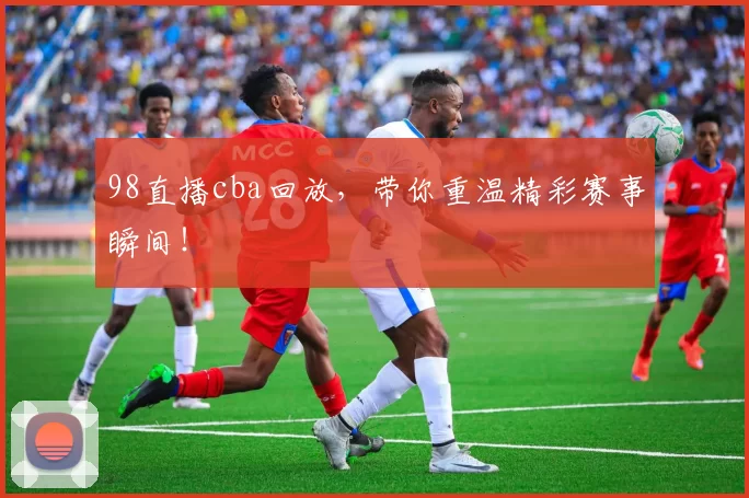 98直播cba回放，带你重温精彩赛事瞬间！