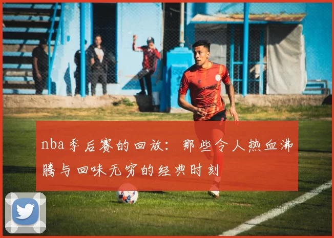 nba季后赛的回放：那些令人热血沸腾与回味无穷的经典时刻