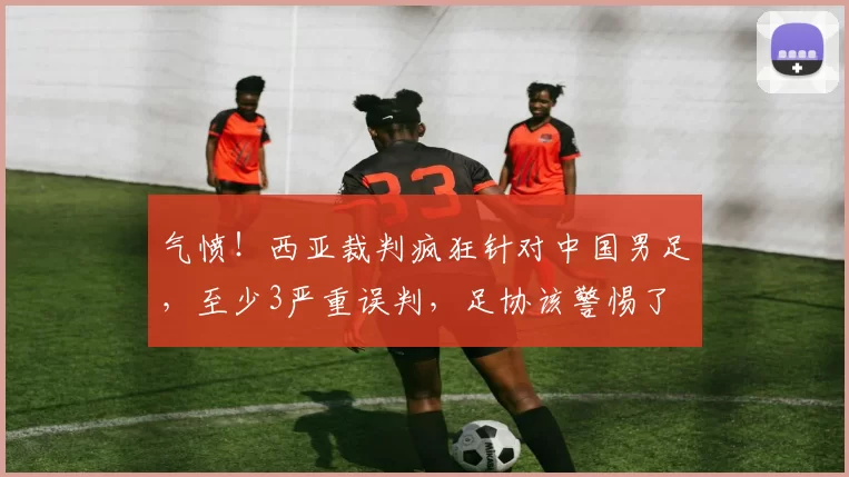 气愤！西亚裁判疯狂针对中国男足，至少3严重误判，足协该警惕了