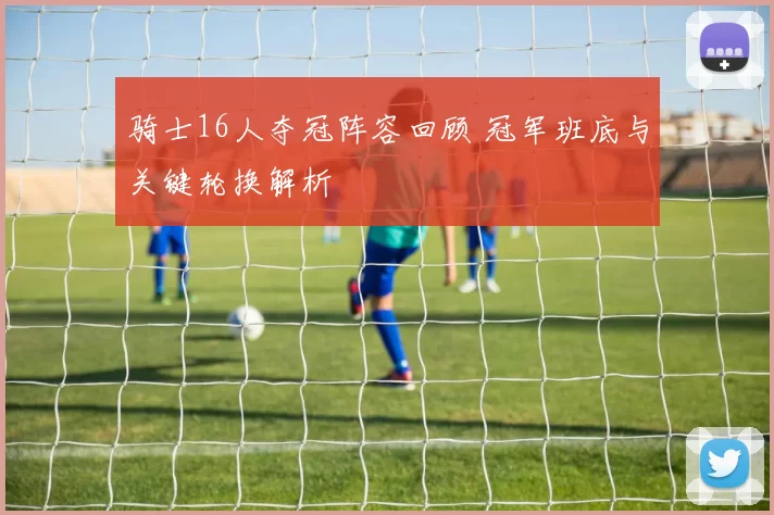 骑士16人夺冠阵容回顾 冠军班底与关键轮换解析