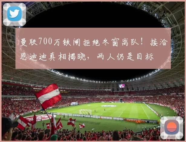 曼联700万铁闸拒绝冬窗离队！接洽恩迪迪真相揭晓，两人仍是目标