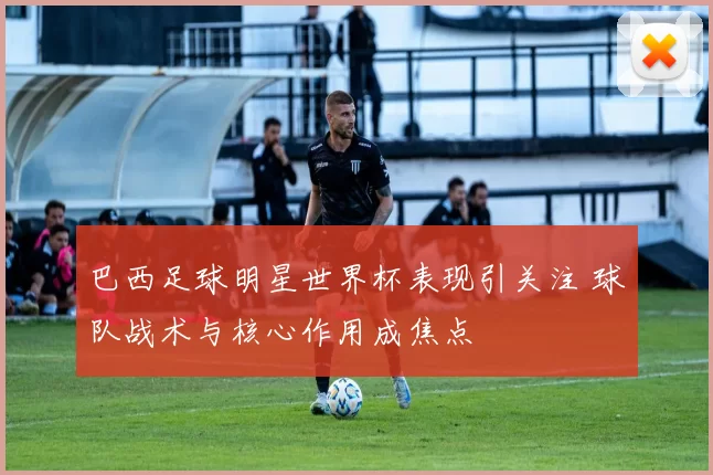 巴西足球明星世界杯表现引关注 球队战术与核心作用成焦点