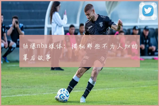 劲爆nba媒体：揭秘那些不为人知的幕后故事