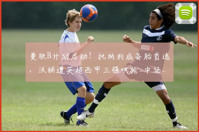 曼联B计划启动！托纳利成备胎首选，沃顿遭英超西甲三强哄抢_中场_安德森_曼城