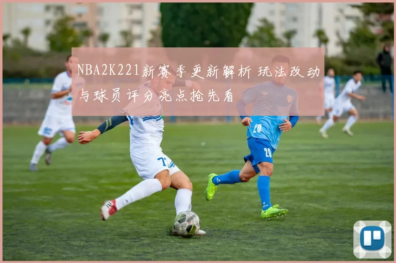 NBA2K221新赛季更新解析 玩法改动与球员评分亮点抢先看