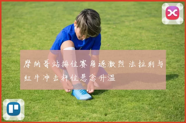 摩纳哥站排位赛角逐激烈 法拉利与红牛冲击杆位悬念升温