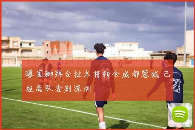 曝国脚拜合拉木将转会成都蓉城 已经离队告别深圳