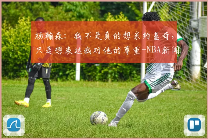 杨瀚森：我不是真的想亲约基奇，只是想表达我对他的尊重-NBA新闻