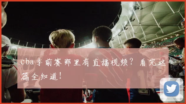 cba季前赛那里有直播视频？看完这篇全知道！